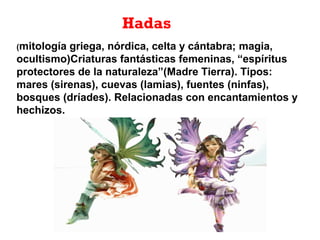(mitología griega, nórdica, celta y cántabra; magia,
ocultismo)Criaturas fantásticas femeninas, “espíritus
protectores de la naturaleza”(Madre Tierra). Tipos:
mares (sirenas), cuevas (lamias), fuentes (ninfas),
bosques (dríades). Relacionadas con encantamientos y
hechizos.
Hadas
 