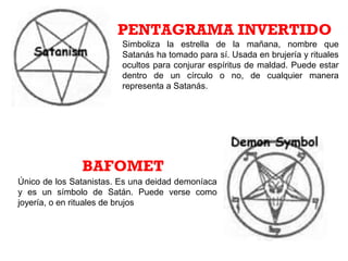 Simboliza la estrella de la mañana, nombre que
Satanás ha tomado para sí. Usada en brujería y rituales
ocultos para conjurar espíritus de maldad. Puede estar
dentro de un círculo o no, de cualquier manera
representa a Satanás.
PENTAGRAMA INVERTIDO
BAFOMET
Único de los Satanistas. Es una deidad demoníaca
y es un símbolo de Satán. Puede verse como
joyería, o en rituales de brujos
 