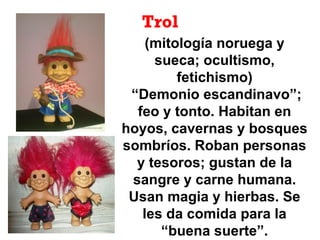 Trol
(mitología noruega y
sueca; ocultismo,
fetichismo)
“Demonio escandinavo”;
feo y tonto. Habitan en
hoyos, cavernas y bosques
sombríos. Roban personas
y tesoros; gustan de la
sangre y carne humana.
Usan magia y hierbas. Se
les da comida para la
“buena suerte”.
 