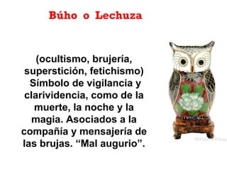 Búho o Lechuza
(ocultismo, brujería,
superstición, fetichismo)
Símbolo de vigilancia y
clarividencia, como de la
muerte, la noche y la
magia. Asociados a la
compañía y mensajería de
las brujas. “Mal augurio”.
 