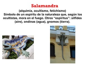 Salamandra
(alquimia, ocultismo, fetichismo)
Símbolo de un espíritu de la naturaleza que, según los
ocultistas, mora en el fuego. Otros “espíritus”: sílfides
(aire), ondinas (agua), gnomos (tierra).
 