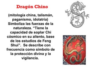 (mitología china, talismán,
paganismo, idolatría)
Simboliza las fuerzas de la
naturaleza. “Tiene la
capacidad de soplar Chi
cósmico en su aliento, base
de los estudios de Feng
Shui”. Se describe con
frecuencia como símbolo de
la protección divina y la
vigilancia.
Dragón Chino
 