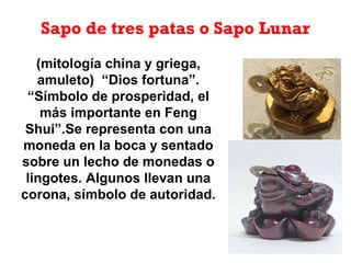 Sapo de tres patas o Sapo Lunar
(mitología china y griega,
amuleto) “Dios fortuna”.
“Símbolo de prosperidad, el
más importante en Feng
Shui”.Se representa con una
moneda en la boca y sentado
sobre un lecho de monedas o
lingotes. Algunos llevan una
corona, símbolo de autoridad.
 