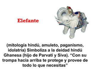 (mitología hindú, amuleto, paganismo,
idolatría) Simboliza a la deidad hindú
Ghanesa (hijo de Parvati y Siva). “Con su
trompa hacia arriba te protege y provee de
todo lo que necesitas”
Elefante
 