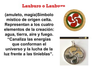Lauburo o Lauburu
(amuleto, magia)Símbolo
místico de origen celta.
Representan a los cuatro
elementos de la creación:
agua, tierra, aire y fuego.
“Canaliza las energías
que conforman el
universo y la lucha de la
luz frente a las tinieblas”.
 