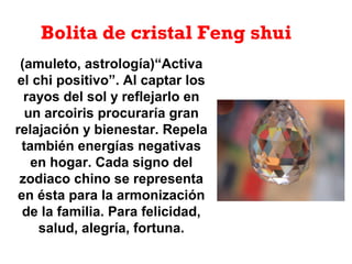 (amuleto, astrología)“Activa
el chi positivo”. Al captar los
rayos del sol y reflejarlo en
un arcoiris procuraría gran
relajación y bienestar. Repela
también energías negativas
en hogar. Cada signo del
zodiaco chino se representa
en ésta para la armonización
de la familia. Para felicidad,
salud, alegría, fortuna.
Bolita de cristal Feng shui
 