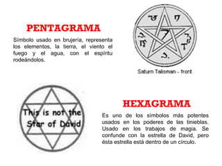 Símbolo usado en brujería, representa
los elementos, la tierra, el viento el
fuego y el agua, con el espíritu
rodeándolos.
PENTAGRAMA
Es uno de los símbolos más potentes
usados en los poderes de las tinieblas.
Usado en los trabajos de magia. Se
confunde con la estrella de David, pero
ésta estrella está dentro de un círculo.
HEXAGRAMA
 