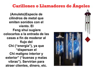 Carillones o Llamadores de Ángeles
(Amuleto)Especie de
cilindros de metal que
emiten sonidos con el
viento. El
Feng shui sugiere
colocarlos a la entrada de las
casas a fin de moderar al
flujo del
Chi (“energía”), ya que
“dispersan el
Chi maligno interior y
exterior” (“buenas y malas
vibras”). Servirían para
atraer clientes, dinero, etc.
 