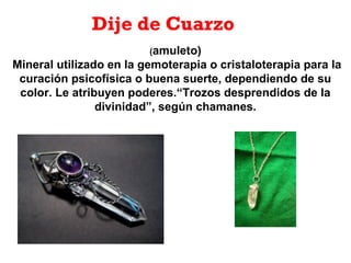 Dije de Cuarzo
(amuleto)
Mineral utilizado en la gemoterapia o cristaloterapia para la
curación psicofísica o buena suerte, dependiendo de su
color. Le atribuyen poderes.“Trozos desprendidos de la
divinidad”, según chamanes.
 