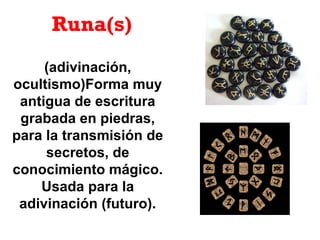 Runa(s)
(adivinación,
ocultismo)Forma muy
antigua de escritura
grabada en piedras,
para la transmisión de
secretos, de
conocimiento mágico.
Usada para la
adivinación (futuro).
 
