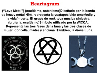 Heartagram
(“Love Metal”) (ocultismo, satanismo)Diseñado por la banda
de heavy metal Him, representa la yuxtaposición amor/odio y
la vida/muerte. El grupo de rock toca música siniestra.
(brujería, ocultismo)Símbolo utilizado por la WICCA.
Representa las tres fases de la luna y las tres clases de
mujer: doncella, madre y anciana. También, la diosa Luna.
 