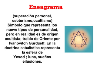 Eneagrama
(superación personal,
esoterismo,ocultismo)
Símbolo que representa los
nueve tipos de personalidad,
pero en realidad es de origen
ocultista; traído de Oriente por
Ivanovitch Gurdjieff. En la
doctrina cabalística representa
la esfera de
Yesod ; luna, sueños
eilusiones.
 