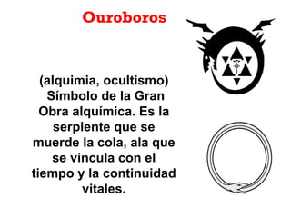 Ouroboros
(alquimia, ocultismo)
Símbolo de la Gran
Obra alquímica. Es la
serpiente que se
muerde la cola, ala que
se vincula con el
tiempo y la continuidad
vitales.
 