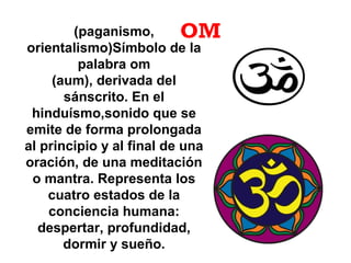 OM(paganismo,
orientalismo)Símbolo de la
palabra om
(aum), derivada del
sánscrito. En el
hinduísmo,sonido que se
emite de forma prolongada
al principio y al final de una
oración, de una meditación
o mantra. Representa los
cuatro estados de la
conciencia humana:
despertar, profundidad,
dormir y sueño.
 