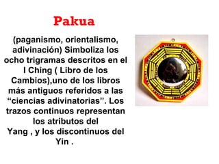 (paganismo, orientalismo,
adivinación) Simboliza los
ocho trigramas descritos en el
I Ching ( Libro de los
Cambios),uno de los libros
más antiguos referidos a las
“ciencias adivinatorias”. Los
trazos continuos representan
los atributos del
Yang , y los discontinuos del
Yin .
Pakua
 