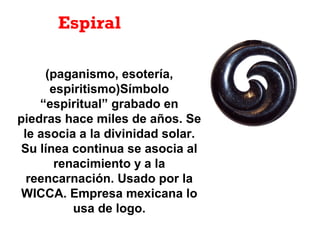 Espiral
(paganismo, esotería,
espiritismo)Símbolo
“espiritual” grabado en
piedras hace miles de años. Se
le asocia a la divinidad solar.
Su línea continua se asocia al
renacimiento y a la
reencarnación. Usado por la
WICCA. Empresa mexicana lo
usa de logo.
 