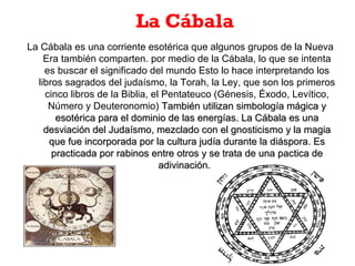 La Cábala
La Cábala es una corriente esotérica que algunos grupos de la Nueva
Era también comparten. por medio de la Cábala, lo que se intenta
es buscar el significado del mundo Esto lo hace interpretando los
libros sagrados del judaísmo, la Torah, la Ley, que son los primeros
cinco libros de la Biblia, el Pentateuco (Génesis, Éxodo, Levítico,
Número y Deuteronomio) También utilizan simbología mágica yTambién utilizan simbología mágica y
esotérica para el dominio de las energías. La Cábala es unaesotérica para el dominio de las energías. La Cábala es una
desviación del Judaísmo, mezclado con el gnosticismo y la magiadesviación del Judaísmo, mezclado con el gnosticismo y la magia
que fue incorporada por la cultura judía durante la diáspora. Esque fue incorporada por la cultura judía durante la diáspora. Es
practicada por rabinos entre otros y se trata de una pactica depracticada por rabinos entre otros y se trata de una pactica de
adivinación.adivinación.
 