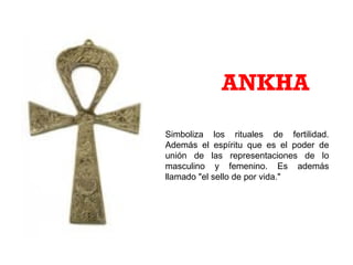 Simboliza los rituales de fertilidad.
Además el espíritu que es el poder de
unión de las representaciones de lo
masculino y femenino. Es además
llamado "el sello de por vida."
ANKHA
 