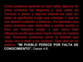 Como podemos apreciar en esta tabla, algunos de
estos símbolos los llegamos a usar antes de
Conocer a Jesús, y algunos todavía los usan sin
saber el significado oculto que manejan, y que es
una abierta invitación a Satanás . Es menester que
estos símbolos sean destruidos y pedirle perdón a
Dios por haberlos usado, y que cierre toda
influencia oculta que estos hayan tenido en nuestra
vida. Entonces podremos sentir la libertad que
Jesús vino a traer a los cautivos. Dios dice en su
palabra: "MI PUEBLO PERECE POR FALTA DE
CONOCIMIENTO". Oseas 4:6 .
 