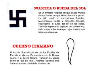 Es un símbolo religioso antiguo usado mucho
tiempo antes de que Hitler tomara el poder.
Ha sido usado en inscripciones Budistas,
Monumentos Celtas y monedas Griegas.
Representa el curso del sol en los cielos.
También representa el poder del boomerang,
todo lo que sube tiene que bajar, todo lo que
haces se devuelve.
SVASTICA O RUEDA DEL SOL
CUERNO ITALIANO
Unicornio. Fue introducido por los Druidas de
Escocia e Irlanda. Es asociado con la Buena
suerte y la Buena fortuna. También es usado
como el "ojo del mal". Además significa que
Satanás tomará control de tus finanzas.
 