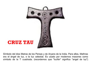 Símbolo del dios Matras de los Persas y de Aryans de la India. Para ellos, Mathras
era el ángel de luz, o la luz celestial. Es usado por modernos masones como
símbolo de la T cuadrada. (recordemos que "lucifer" significa "angel de luz")
CRUZ TAU
 