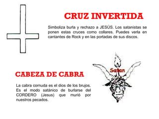 Simboliza burla y rechazo a JESÚS. Los satanistas se
ponen estas cruces como collares. Puedes verla en
cantantes de Rock y en las portadas de sus discos.
CRUZ INVERTIDA
La cabra cornuda es el dios de los brujos.
Es el modo satánico de burlarse del
CORDERO (Jesus) que murió por
nuestros pecados.
CABEZA DE CABRA
 