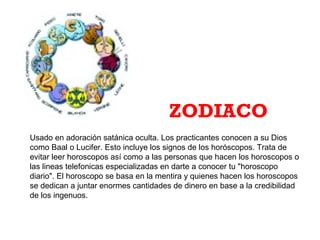 Usado en adoración satánica oculta. Los practicantes conocen a su Dios
como Baal o Lucifer. Esto incluye los signos de los horóscopos. Trata de
evitar leer horoscopos así como a las personas que hacen los horoscopos o
las lineas telefonicas especializadas en darte a conocer tu "horoscopo
diario". El horoscopo se basa en la mentira y quienes hacen los horoscopos
se dedican a juntar enormes cantidades de dinero en base a la credibilidad
de los ingenuos.
ZODIACO
 