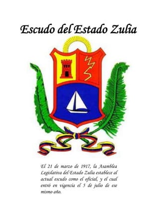 Escudo del Estado Zulia
El 21 de marzo de 1917, la Asamblea
Legislativa del Estado Zulia establece al
actual escudo como el oficial, y el cual
entró en vigencia el 5 de julio de ese
mismo año.
 