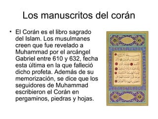 Los manuscritos del corán El Corán es el libro sagrado del Islam. Los musulmanes creen que fue revelado a Muhammad por el arcángel Gabriel entre 610 y 632, fecha esta última en la que falleció dicho profeta. Además de su memorización, se dice que los seguidores de Muhammad escribieron el Corán en pergaminos, piedras y hojas. 