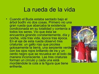 La rueda de la vida Cuando el Buda estaba sentado bajo el árbol bodhi vio dos cosas. Primero vio una gran rueda que abarcaba la existencia condicionada en su totalidad y contenía a todos los seres. Vio que ésta se encuentra girando constantemente, día y noche, vida tras vida, época tras época. En el eje de esta rueda observó tres criaturas: un gallo rojo que picotea golosamente la tierra, una serpiente verde con los ojos rojos brillando de ira y un cerdo negro que se revuelca en el lodo de manera inconsciente. Las tres criaturas forman un círculo y cada una está mordiéndole la cola a la figura que tiene enfrente.  