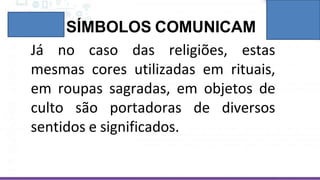 SÍMBOLOS COMUNICAM
Já no caso das religiões, estas
mesmas cores utilizadas em rituais,
em roupas sagradas, em objetos de
culto são portadoras de diversos
sentidos e significados.
 