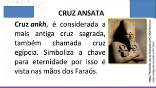 CRUZ ANSATA
Cruz ankh, é considerada a
mais antiga cruz sagrada,
também chamada
egípcia. Simboliza a
cruz
chave
para eternidade por isso é
vista nas mãos dos Faraós.
https://balaiode-ideias.blogspot.com/2009/10/cruz-
mais-antiga-do-mundo-ankh.html
 
