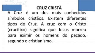 CRUZ CRISTÃ
é um dos mais
A Cruz
símbolos cristãos. Existem
conhecidos
diferentes
tipos de Cruz. Cristo
(crucifixo) significa
A cruz com o
que Jesus
para eximir os homens
morreu
do pecado,
segundo o cristianismo.
 