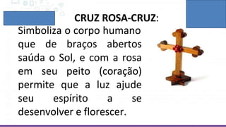 CRUZ ROSA-CRUZ:
Simboliza o corpo humano
que de braços abertos
saúda o Sol, e com a rosa
em seu peito (coração)
permite que a luz ajude
seu espírito a se
desenvolver e florescer.
 