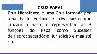 CRUZ PAPAL
Cruz Hierofante, é uma Cruz formada por
uma haste vertical e três barras que
cruzam a haste e representam as 3
funções do Papa como Sucessor
de Pedro: sacerdócio, jurisdição e magisté
rio.
 