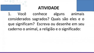 ATIVIDADE
1. Você conhece alguns animais
considerados sagrados? Quais são eles e o
que significam? Escreva ou desenhe em seu
caderno o animal, a religião e o significado:
 