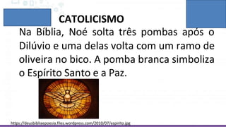 Dilúvio e uma delas volta com um ramo de
oliveira no bico. A pomba branca simboliza
o Espírito Santo e a Paz.
CATOLICISMO
Na Bíblia, Noé solta três pombas após o
https://deusbibliaepoesia.files.wordpress.com/2010/07/espirito.jpg
 