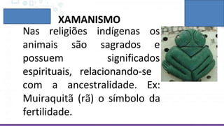 XAMANISMO
Nas religiões indígenas os
sagrados e
animais são
possuem
espirituais,
significados
relacionando-se
com a ancestralidade. Ex:
Muiraquitã (rã) o símbolo da
fertilidade.
 