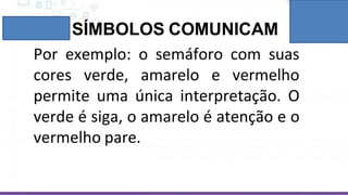 SÍMBOLOS COMUNICAM
Por exemplo: o semáforo com suas
cores verde, amarelo e vermelho
permite uma única interpretação. O
verde é siga, o amarelo é atenção e o
vermelho pare.
 