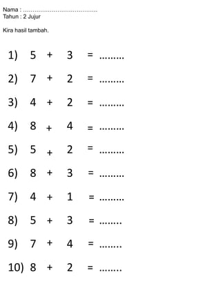 Nama : …………………………………
Tahun : 2 Jujur
Kira hasil tambah.
1) 5 3 ………
2) 7 2 ………
3) 4 2 ………
4) 8 4 ………
5) 5 2 ………
6) 8 3 ………
7) 4 1 ………
8) 5 3 ……..
9) 7 4 ……..
10) 8 2 ……..=
+
+
+
+
+
+
+
+
+
+
=
=
=
=
=
=
=
=
=
 