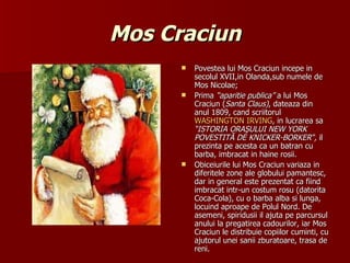 Mos Craciun Povestea lui Mos Craciun incepe in secolul XVII,in Olanda,sub numele de Mos Nicolae; Prima  “aparitie publica”  a lui Mos Craciun ( Santa Claus) , dateaza din anul 1809, cand scriitorul  WASHINGTON IRVING , in lucrarea sa  “I STORIA ORAŞULUI NEW YORK POVESTITĂ DE KNICKER-BORKER “,  il prezinta pe acesta ca un batran cu barba, imbracat in haine rosii. Obiceiurile lui Mos Craciun variaza in diferitele zone ale globului pamantesc, dar in general este prezentat ca fiind imbracat intr-un costum rosu (datorita Coca-Cola), cu o barba alba si lunga, locuind aproape de Polul Nord. De asemeni, spiridusii il ajuta pe parcursul anului la pregatirea cadourilor, iar Mos Craciun le distribuie copiilor cuminti, cu ajutorul unei sanii zburatoare, trasa de reni. 