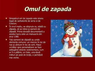 Omul de zapada Simpaticul om de zapada este strans legat de sarbatorile de iarna si de Craciun; În evul mediu, se obişnuia ca, odată cu zăpada, să se ridice şi oameni de zăpadă. Prima dovadă documentară a acestui lucru este un manuscris din anul 1380.  Toţi oamenii de zăpadă au unele elemente comune: un morcov în loc de nas şi cărbuni în loc de ochi. Pasul următor spre personalizare se face adăugând obiecte vestimentare, cum ar fi o pălărie, un fular, una-două mături pe post de braţe, o jacheţică mai veche.   