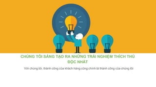 CHÚNG TÔI SÁNG TẠO RA NHỮNG TRẢI NGHIỆM THÍCH THÚ
ĐỘC NHẤT
Với chúng tôi, thành công của khách hàng cũng chính là thành công của chúng tôi
 