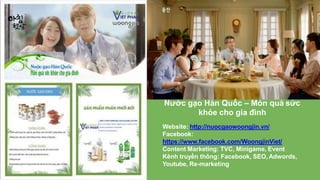 Nước gạo Hàn Quốc – Món quà sức
khỏe cho gia đình
Website: http://nuocgaowoongjin.vn/
Facebook:
https://www.facebook.com/WoongjinViet/
Content Marketing: TVC, Minigame, Event
Kênh truyền thông: Facebook, SEO, Adwords,
Youtube, Re-marketing
 