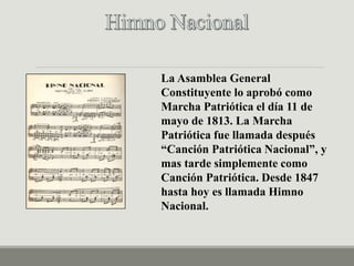 La Asamblea General
Constituyente lo aprobó como
Marcha Patriótica el día 11 de
mayo de 1813. La Marcha
Patriótica fue llamada después
“Canción Patriótica Nacional”, y
mas tarde simplemente como
Canción Patriótica. Desde 1847
hasta hoy es llamada Himno
Nacional.
 