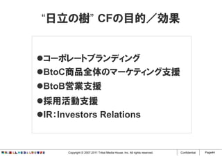 “日立の樹” CFの目的／効果


コーポレートブランディング
BtoC商品全体のマーケティング支援
BtoB営業支援
採用活動支援
IR：Investors Relations


     Copyright © 2007-2011 Tribal Media House, Inc. All rights reserved.   Confidential   Page44
 