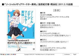 『ソーシャルメディアマーケター美咲』(池田紀行著・翔泳社)2011.3.15出版

                                                                          ［目次］
                                              ●序章
                                              はじめての転職。
                                              私がソーシャルメディアマーケティングの
                                              担当者!?

                                              ●指令１ 前編・後編
                                              お金をかけずにバズを広げ、
                                              認知を向上させろ！

                                              ●指令２
                                              ソーシャルメディアを使って、
                                              オンラインショップへの流入を増やしたい！

                                              ●指令３
                                              フェイスブックでファンを囲い込みたい！

                                              ●指令４
                                              ソーシャルメディアマーケティングの
                                              ROIを明確に測りたい！

           Copyright © 2007-2011 Tribal Media House, Inc. All rights reserved.   Confidential   Page5
 