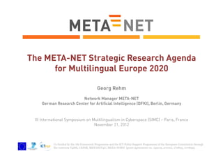 The META-NET Strategic Research Agenda
for Multilingual Europe 2020
Georg Rehm
Network Manager META-NET
German Research Center for Artificial Intelligence (DFKI), Berlin, Germany

III International Symposium on Multilingualism in Cyberspace (SIMC) – Paris, France
November 21, 2012

Co-funded by the 7th Framework Programme and the ICT Policy Support Programme of the European Commission through
the contracts T4ME, CESAR, METANET4U, META-NORD (grant agreements no. 249119, 271022, 270893, 270899).

 