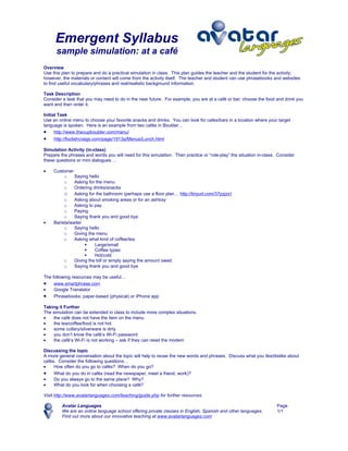 Emergent Syllabus
      sample simulation: at a café
Overview
Use this plan to prepare and do a practical simulation in class. This plan guides the teacher and the student for the activity;
however, the materials or content will come from the activity itself. The teacher and student can use phrasebooks and websites
to find useful vocabulary/phrases and real/realistic background information.

Task Description
Consider a task that you may need to do in the near future. For example, you are at a café or bar; choose the food and drink you
want and then order it.

Initial Task
Use an online menu to choose your favorite snacks and drinks. You can look for cafes/bars in a location where your target
language is spoken. Here is an example from two cafés in Boulder…
• http://www.thecupboulder.com/menu/
•    http://foolishcraigs.com/page/1913q/Menus/Lunch.html

Simulation Activity (in-class)
Prepare the phrases and words you will need for this simulation. Then practice or “role-play” the situation in-class. Consider
these questions or mini dialogues …

•    Customer
          o    Saying hello
          o    Asking for the menu
          o    Ordering drinks/snacks
          o Asking for the bathroom (perhaps use a floor plan… http://tinyurl.com/37pzjzx)
          o    Asking about smoking areas or for an ashtray
          o    Asking to pay
          o    Paying
          o    Saying thank you and good bye
•    Barista/waiter
          o    Saying hello
          o    Giving the menu
          o    Asking what kind of coffee/tea
                        Large/small
                        Coffee types
                        Hot/cold
          o    Giving the bill or simply saying the amount owed
          o    Saying thank you and good bye

The following resources may be useful…
• www.smartphrase.com
•    Google Translator
• Phrasebooks: paper-based (physical) or iPhone app
Taking it Further
The simulation can be extended in class to include more complex situations.
•   the café does not have the item on the menu
•   the tea/coffee/food is not hot
•   some cutlery/silverware is dirty
•   you don’t know the café’s Wi-Fi password
•   the café’s Wi-Fi is not working – ask if they can reset the modem

Discussing the topic
A more general conversation about the topic will help to reuse the new words and phrases. Discuss what you like/dislike about
cafés. Consider the following questions…
•    How often do you go to cafés? When do you go?
• What do you do in cafés (read the newspaper, meet a friend, work)?
•    Do you always go to the same place? Why?
•    What do you look for when choosing a café?

Visit http://www.avatarlanguages.com/teaching/guide.php for further resources.

         Avatar Languages                                                                                            Page
         We are an online language school offering private classes in English, Spanish and other languages.          1/1
         Find out more about our innovative teaching at www.avatarlanguages.com
 