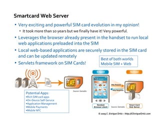 Smartcard Web Server
• Very exciting and powerful SIM card evolution in my opinion!
    It took more than 10 years but we finally have it! Very powerful.
• Leverages the browser already present in the handset to run local
  web applications preloaded into the SIM
• Local web-based applications are securely stored in the SIM card
  and can be updated remotely
                                           Best of both worlds
• Servlets framework on SIM Cards!         Mobile SIM + Web




                                   Source: Gemalto
     Potential Apps:
     •Rich SIM card apps
     •On-Device Self-Service
     •Application Management
     •Mobile Payments                                            Source: Gemalto
     •Mobile NFC
                                                     © 2009 C. Enrique Ortiz – http://CEnriqueOrtiz.com
 